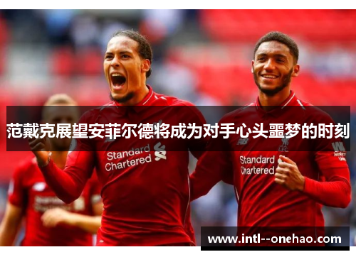 范戴克展望安菲尔德将成为对手心头噩梦的时刻 范戴克展望安菲尔德将成为对手心头噩梦的时刻