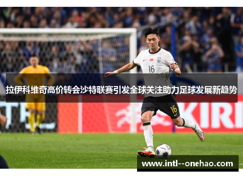 拉伊科维奇高价转会沙特联赛引发全球关注助力足球发展新趋势