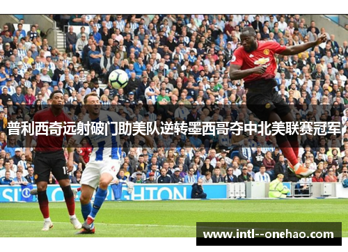 普利西奇远射破门助美队逆转墨西哥夺中北美联赛冠军