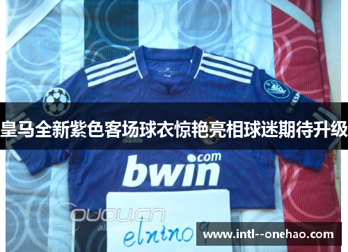 皇马全新紫色客场球衣惊艳亮相球迷期待升级