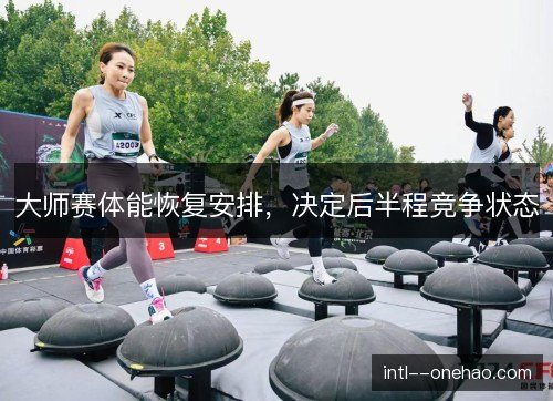 大师赛体能恢复安排,决定后半程竞争状态
